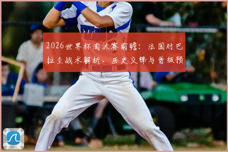 2026世界杯淘汰赛前瞻：法国对巴拉圭战术解析、历史交锋与晋级预测