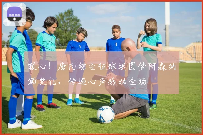 暖心！唐氏综合征球迷圆梦阿森纳颁奖礼，传递心声感动全场