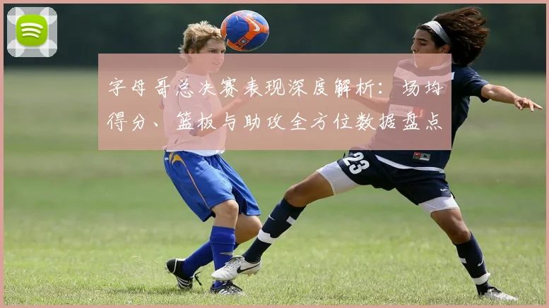 字母哥总决赛表现深度解析：场均得分、篮板与助攻全方位数据盘点