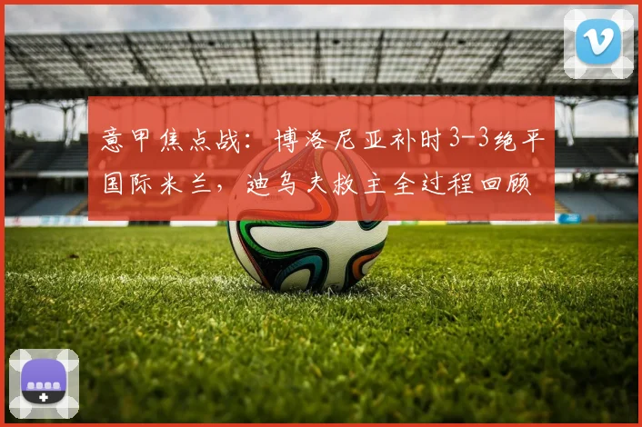意甲焦点战：博洛尼亚补时3-3绝平国际米兰，迪乌夫救主全过程回顾