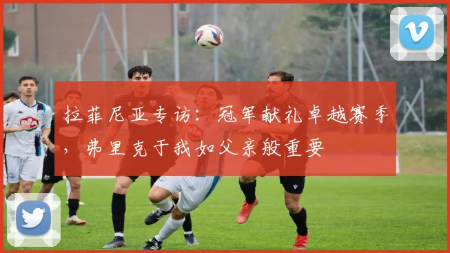 拉菲尼亚专访:冠军献礼卓越赛季,弗里克于我如父亲般重要