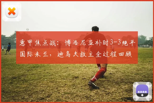 意甲焦点战：博洛尼亚补时3-3绝平国际米兰，迪乌夫救主全过程回顾
